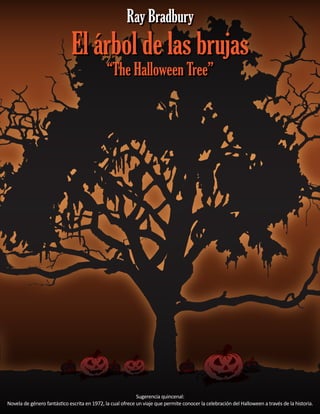El árbol de las brujas
“The Halloween Tree”
El árbol de las brujas
“The Halloween Tree”
Ray BradburyRay Bradbury
Sugerencia quincenal:
Novela de género fantástico escrita en 1972, la cual ofrece un viaje que permite conocer la celebración del Halloween a través de la historia.
 