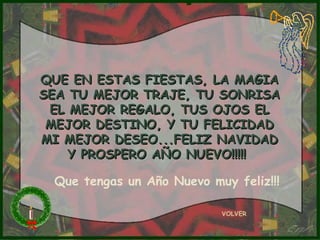 QUE EN ESTAS FIESTAS, LA MAGIA
SEA TU MEJOR TRAJE, TU SONRISA
 EL MEJOR REGALO, TUS OJOS EL
 MEJOR DESTINO, Y TU FELICIDAD
MI MEJOR DESEO...FELIZ NAVIDAD
    Y PROSPERO AÑO NUEVO!!!!!

 Que tengas un Año Nuevo muy feliz!!!

                           VOLVER
 
