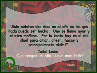“Solo existen dos dias en el año en los que
nada puede ser hecho. Uno se llama ayer y
 el otro mañana. Por lo tanto hoy es el dia
       ideal para amar, creer, hacer y
            principalmnete vivir.!"
               Dalai Lama
    Que tengas un Año Nuevo muy feliz!!!

                               VOLVER
 