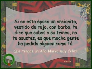 Si en esta època un ancianito,
 vestido de rojo, con barba, te
 dice que subas a su trineo, no
te asustes, es que mucha gente
   ha pedido alguien como tú
Que tengas un Año Nuevo muy feliz!!!

                           VOLVER
 