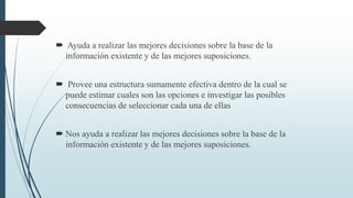  Ayuda a realizar las mejores decisiones sobre la base de la
información existente y de las mejores suposiciones.
 Provee una estructura sumamente efectiva dentro de la cual se
puede estimar cuales son las opciones e investigar las posibles
consecuencias de seleccionar cada una de ellas
 Nos ayuda a realizar las mejores decisiones sobre la base de la
información existente y de las mejores suposiciones.
 