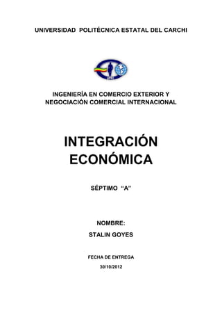 UNIVERSIDAD POLITÉCNICA ESTATAL DEL CARCHI




    INGENIERÍA EN COMERCIO EXTERIOR Y
  NEGOCIACIÓN COMERCIAL INTERNACIONAL




        INTEGRACIÓN
         ECONÓMICA
               SÉPTIMO “A”




                 NOMBRE:
              STALIN GOYES


              FECHA DE ENTREGA

                  30/10/2012
 