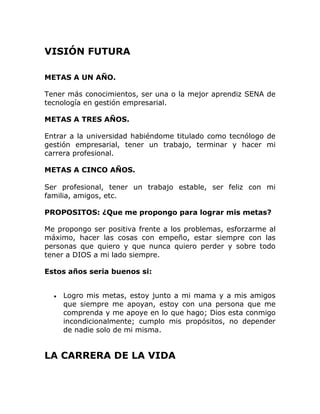 VISIÓN FUTURA

METAS A UN AÑO.

Tener más conocimientos, ser una o la mejor aprendiz SENA de
tecnología en gestión empresarial.

METAS A TRES AÑOS.

Entrar a la universidad habiéndome titulado como tecnólogo de
gestión empresarial, tener un trabajo, terminar y hacer mi
carrera profesional.

METAS A CINCO AÑOS.

Ser profesional, tener un trabajo estable, ser feliz con mi
familia, amigos, etc.

PROPOSITOS: ¿Que me propongo para lograr mis metas?

Me propongo ser positiva frente a los problemas, esforzarme al
máximo, hacer las cosas con empeño, estar siempre con las
personas que quiero y que nunca quiero perder y sobre todo
tener a DIOS a mi lado siempre.

Estos años seria buenos si:


     Logro mis metas, estoy junto a mi mama y a mis amigos
     que siempre me apoyan, estoy con una persona que me
     comprenda y me apoye en lo que hago; Dios esta conmigo
     incondicionalmente; cumplo mis propósitos, no depender
     de nadie solo de mi misma.


LA CARRERA DE LA VIDA
 