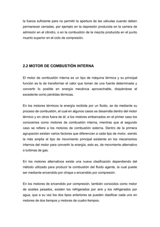 la fuerza suficiente para no permitir la apertura de las válvulas cuando deben
permanecer cerradas, por ejemplo en la depresión producida en la carrera de
admisión en el cilindro, o en la combustión de la mezcla producida en el punto
muerto superior en el ciclo de compresión.
2.2 MOTOR DE COMBUSTIÓN INTERNA
El motor de combustión interna es un tipo de máquina térmica y su principal
función es la de transformar el calor que toman de una fuente determinada y
convertir lo posible en energía mecánica aprovechable, disipándose el
excedente como pérdidas térmicas.
En los motores térmicos la energía recibida por un fluido, se da mediante su
proceso de combustión, el cual en algunos casos se desarrolla dentro del motor
térmico y en otros fuera de él; a los motores embarcados en el primer caso los
conocemos como motores de combustión interna, mientras que el segundo
caso se refiere a los motores de combustión externa. Dentro de la primera
agrupación existen varios factores que diferencian a cada tipo de motor, siendo
la más amplia el tipo de movimiento principal existente en los mecanismos
internos del motor para convertir la energía, esto es, de movimiento alternativo
o turbinas de gas.
En los motores alternativos existe una nueva clasificación dependiendo del
método utilizado para producir la combustión del fluido agente, la cual puede
ser mediante encendido por chispa o encendido por compresión.
En los motores de encendido por compresión, también conocidos como motor
de aceites pesados, existen los refrigerados por aire y los refrigerados por
agua, que a su vez los dos tipos anteriores se pueden clasificar cada uno en
motores de dos tiempos y motores de cuatro tiempos.
 