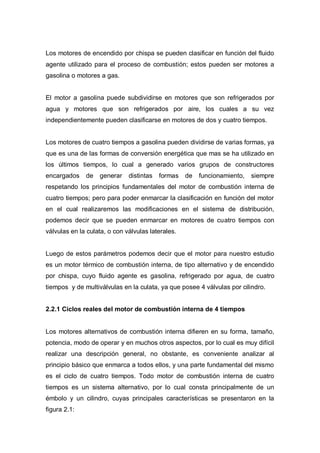 Los motores de encendido por chispa se pueden clasificar en función del fluido
agente utilizado para el proceso de combustión; estos pueden ser motores a
gasolina o motores a gas.
El motor a gasolina puede subdividirse en motores que son refrigerados por
agua y motores que son refrigerados por aire, los cuales a su vez
independientemente pueden clasificarse en motores de dos y cuatro tiempos.
Los motores de cuatro tiempos a gasolina pueden dividirse de varias formas, ya
que es una de las formas de conversión energética que mas se ha utilizado en
los últimos tiempos, lo cual a generado varios grupos de constructores
encargados de generar distintas formas de funcionamiento, siempre
respetando los principios fundamentales del motor de combustión interna de
cuatro tiempos; pero para poder enmarcar la clasificación en función del motor
en el cual realizaremos las modificaciones en el sistema de distribución,
podemos decir que se pueden enmarcar en motores de cuatro tiempos con
válvulas en la culata, o con válvulas laterales.
Luego de estos parámetros podemos decir que el motor para nuestro estudio
es un motor térmico de combustión interna, de tipo alternativo y de encendido
por chispa, cuyo fluido agente es gasolina, refrigerado por agua, de cuatro
tiempos y de multiválvulas en la culata, ya que posee 4 válvulas por cilindro.
2.2.1 Ciclos reales del motor de combustión interna de 4 tiempos
Los motores alternativos de combustión interna difieren en su forma, tamaño,
potencia, modo de operar y en muchos otros aspectos, por lo cual es muy difícil
realizar una descripción general, no obstante, es conveniente analizar al
principio básico que enmarca a todos ellos, y una parte fundamental del mismo
es el ciclo de cuatro tiempos. Todo motor de combustión interna de cuatro
tiempos es un sistema alternativo, por lo cual consta principalmente de un
émbolo y un cilindro, cuyas principales características se presentaron en la
figura 2.1:
 