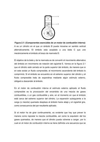Figura 2.1: (Componentes esenciales de un motor de combustión interna)
A es un cilindro en el que un émbolo B puede moverse en sentido vertical
alternativamente. El émbolo esta acoplado a una biela C que une
mecánicamente el émbolo al brazo de manivela D.
El objetivo de la biela y de la manivela es de convertir el movimiento alternativo
del émbolo en movimiento de rotación del cigüeñal E. Vemos en la figura 2.1
que el cilindro está cerrado en la parte superior del émbolo, de manera que si
en este existe un fluido compresible, el movimiento ascendente del émbolo lo
comprimirá. Si el émbolo se encuentra en el extremo superior del cilindro y el
fluido compresible trata de expandirse mediante algún estímulo externo,
obligará a descender al émbolo.
En el motor de combustión interna el estímulo externo aplicado al fluido
compresible es la provocación del encendido de una mezcla de gases
combustibles, o un gas combustible y aire, en el momento en que el émbolo
está cerca del extremo superior del cilindro. La expansión subsiguiente a la
carga (o mezcla) quemada desplaza al émbolo hacia abajo y el cigüeñal gira,
como consecuencia del par resultante aplicado.
Si el motor ha de girar continuamente, es evidente que hay que prever la
manera como repostar la mezcla combustible, así como la expulsión del los
gases quemados, de manera que el cilindro pueda volverse a cargar, por lo
cual en el motor de combustión interna se tiene definida una secuencia que se
 