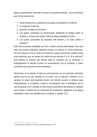 repite sucesivamente mientras el motor se encuentra girando, así es entonces
que el ciclo esencial es:
1. Debe introducirse o aspirarse una carga combustible en el cilindro.
2. La carga se comprime
3. Ignición; la carga se enciende
4. Los gases quemados se expansionan realizando el trabajo sobre el
émbolo y, a través del mismo, sobre la carga acoplada al motor.
5. Los gases quemados se expulsan del cilindro y el ciclo vuelve a
empezar.4
Este ciclo se puede completar con dos o cuatro carreras del émbolo. Para que
este ciclo pueda realizarse, debemos anexar a la figura 2.1 otros elementos.
Así en la figura 2.2 en la cual en el extremo superior del cilindro (culata), tiene
unas aberturas que se cierran por medio de las válvulas F y G. Si la válvula F
está abierta, la cámara del cilindro está en contacto con el conducto H.
Análogamente la válvula G pone en comunicación con el conducto J. Estos
conductos son conocidos como colectores.
Ahora bien, si el colector H está en comunicación con el suministro del fluido
agente que ha de ser utilizado en el motor, con la válvula F abierta y la G
cerrada, la carga será aspirada dentro del cilindro cuando el émbolo baje.
Análogamente, si el colector J está en comunicación con la atmósfera, con la
válvula abierta y la F cerrada, el movimiento ascendente del émbolo se utilizará
para limpiar el cilindro de los productos de combustión obligando a los gases
quemados a salir a la atmósfera por el colector J. (gráfico 2.2)
4
Termodinámica y Motores Térmicos; Donald H. Marter, p. 192.
 