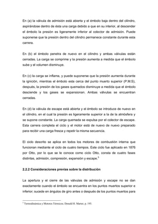 En (a) la válvula de admisión está abierta y el émbolo baja dentro del cilindro,
aspirándose dentro de ésta una carga debido a que en su interior, al descender
el émbolo la presión es ligeramente inferior al colector de admisión. Puede
suponerse que la presión dentro del cilindro permanece constante durante esta
carrera.
En (b) el émbolo penetra de nuevo en el cilindro y ambas válvulas están
cerradas. La carga se comprime y la presión aumenta a medida que el émbolo
sube y el volumen disminuye.
En (c) la carga se inflama, y puede suponerse que la presión aumenta durante
la ignición, mientras el émbolo esta cerca del punto muerto superior (P.M.S),
después, la presión de los gases quemados disminuye a medida que el émbolo
desciende y los gases se expansionan. Ambas válvulas se encuentran
cerradas.
En (d) la válvula de escape está abierta y el émbolo se introduce de nuevo en
el cilindro, en el cual la presión es ligeramente superior a la de la atmósfera y
se supone constante. La carga quemada se expulsa por el colector de escape.
Esta carrera completa el ciclo y el motor está de nuevo de nuevo preparado
para recibir una carga fresca y repetir la misma secuencia.
El ciclo descrito se aplica en todos los motores de combustión interna que
funcionan mediante el ciclo de cuatro tiempos. Este ciclo fue aplicado en 1876
por Otto, por lo que se le conoce como ciclo Otto, consta de cuatro fases
distintas, admisión, compresión, expansión y escape.5
2.2.2 Consideraciones previas sobre la distribución
La apertura y el cierre de las válvulas de admisión y escape no se dan
exactamente cuando el émbolo se encuentra en los puntos muertos superior e
inferior; sucede en ángulos de giro antes o después de los puntos muertos para
5
Termodinámica y Motores Térmicos; Donald H. Marter, p. 195.
 