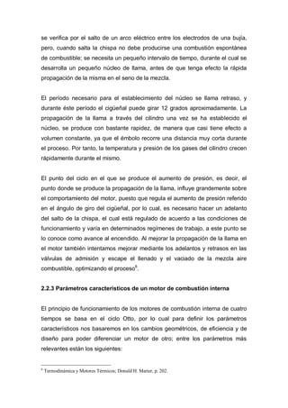 se verifica por el salto de un arco eléctrico entre los electrodos de una bujía,
pero, cuando salta la chispa no debe producirse una combustión espontánea
de combustible; se necesita un pequeño intervalo de tiempo, durante el cual se
desarrolla un pequeño núcleo de llama, antes de que tenga efecto la rápida
propagación de la misma en el seno de la mezcla.
El período necesario para el establecimiento del núcleo se llama retraso, y
durante éste período el cigüeñal puede girar 12 grados aproximadamente. La
propagación de la llama a través del cilindro una vez se ha establecido el
núcleo, se produce con bastante rapidez, de manera que casi tiene efecto a
volumen constante, ya que el émbolo recorre una distancia muy corta durante
el proceso. Por tanto, la temperatura y presión de los gases del cilindro crecen
rápidamente durante el mismo.
El punto del ciclo en el que se produce el aumento de presión, es decir, el
punto donde se produce la propagación de la llama, influye grandemente sobre
el comportamiento del motor, puesto que regula el aumento de presión referido
en el ángulo de giro del cigüeñal, por lo cual, es necesario hacer un adelanto
del salto de la chispa, el cual está regulado de acuerdo a las condiciones de
funcionamiento y varía en determinados regímenes de trabajo, a este punto se
lo conoce como avance al encendido. Al mejorar la propagación de la llama en
el motor también intentamos mejorar mediante los adelantos y retrasos en las
válvulas de admisión y escape el llenado y el vaciado de la mezcla aire
combustible, optimizando el proceso6
.
2.2.3 Parámetros característicos de un motor de combustión interna
El principio de funcionamiento de los motores de combustión interna de cuatro
tiempos se basa en el ciclo Otto, por lo cual para definir los parámetros
característicos nos basaremos en los cambios geométricos, de eficiencia y de
diseño para poder diferenciar un motor de otro; entre los parámetros más
relevantes están los siguientes:
6
Termodinámica y Motores Térmicos; Donald H. Marter, p. 202.
 