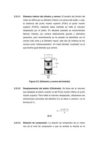 2.2.3.1 Diámetro interior del cilindro y carrera: El tamaño del cilindro del
motor se define por su diámetro interior y la carrera del pistón, o sea,
la distancia del punto muerto superior (P.M.I) al punto muerto
superior (P.M.S); mediante estas medidas se halla el volumen
desplazado por el pistón. En décadas pasadas se acostumbraba
fabricar motores con carrera relativamente grande y diámetros
pequeños, pero recientemente se ha pasado ha diseñarlos con la
carrera más corta y el diámetro mayor; este tipo de motores se los
conoce como “sobrecuadrados”. Un motor llamado “cuadrado” es el
que tendría igual diámetro que carrera.
Figura 2.5: (Diámetro y carrera del émbolo)
2.2.3.2 Desplazamiento del pistón (Cilindrada): Se llama así al volumen
que desplaza el pistón cuando va del Punto muerto inferior al punto
muerto superior. Para hallar el volumen desplazado, utilizaremos las
dimensiones conocidas del diámetro D y la altura o carrera L en la
fórmula (2.1):
4
** 2
LD
C
(2.1)
2.2.3.3. Relación de compresión: La relación de compresión de un motor
nos da el nivel de compresión a que se somete la mezcla en el
 