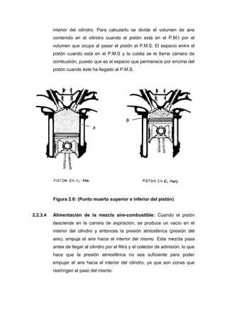 interior del cilindro. Para calcularlo se divide el volumen de aire
contenido en el cilindro cuando el pistón está en el P.M.I por el
volumen que ocupa al pasar el pistón al P.M.S. El espacio entre el
pistón cuando está en el P.M.S y la culata se le llama cámara de
combustión, puesto que es el espacio que permanece por encima del
pistón cuando éste ha llegado al P.M.S.
Figura 2.6: (Punto muerto superior e inferior del pistón)
2.2.3.4 Alimentación de la mezcla aire-combustible: Cuando el pistón
desciende en la carrera de aspiración, se produce un vacío en el
interior del cilindro y entonces la presión atmosférica (presión del
aire), empuja el aire hacia el interior del mismo. Esta mezcla pasa
antes de llegar al cilindro por el filtro y el colector de admisión, lo que
hace que la presión atmosférica no sea suficiente para poder
empujar el aire hacia el interior del cilindro, ya que son zonas que
restringen el paso del mismo.
 