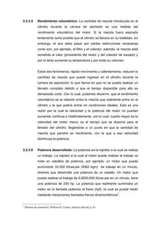 2.2.3.5 Rendimiento volumétrico: La cantidad de mezcla introducida en el
cilindro durante la carrera de admisión es una medida del
rendimiento volumétrico del motor. Si la mezcla fuera aspirada
lentamente sería posible que el cilindro se llenara en su totalidad; sin
embargo, el aire debe pasar por ciertas restricciones necesarias
como son, por ejemplo, el filtro y el colector, además, la mezcla está
sometida al calor (procedente del motor y del colector de escape) y
por lo tanto aumenta su temperatura y por ende su volumen.
Estos dos fenómenos, rápido movimiento y calentamiento, reducen la
cantidad de mezcla que puede ingresar en el cilindro durante la
carrera de aspiración; lo que deriva en que no se pueda realizar un
llenado completo debido a que el tiempo disponible para ello es
demasiado corto. Con lo cual, podemos discernir, que el rendimiento
volumétrico es la relación entre la mezcla que realmente entra en el
cilindro y la que podría entrar en condiciones ideales. Esta es una
razón por la cual la velocidad y la potencia del motor no pueden
aumentar continua e indefinidamente, con lo cual, cuanto mayor es la
velocidad del motor menor es el tiempo que se dispone para el
llenado del cilindro, llegándose a un punto en que la cantidad de
mezcla que penetra es insuficiente, con la que a esa velocidad
disminuye la potencia.
2.2.3.6 Potencia desarrollada: La potencia es la rapidez a la cual se realiza
un trabajo. La rapidez a la cual el motor puede realizar el trabajo se
mide en caballos de potencia, por ejemplo; un motor que puede
suministrar 33.000 libras-pie (4562 kgm) de trabajo en un minuto,
diremos que desarrolla una potencia de un caballo. Un motor que
pueda realizar el trabajo de 6.6000.000 libras-pie en un minuto, tiene
una potencia de 200 hp. La potencia que realmente suministra un
motor es la llamada potencia al freno (hpf), la cual se puede medir
mediante mecanismos llamados frenos dinamométricos7
.
7
Motores de automóvil; William H. Crouse, primera edición, p. 61.
 