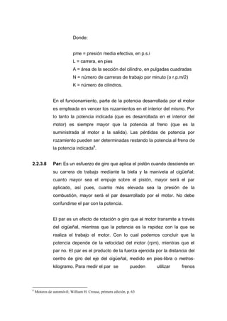 Donde:
pme = presión media efectiva, en p.s.i
L = carrera, en pies
A = área de la sección del cilindro, en pulgadas cuadradas
N = número de carreras de trabajo por minuto (o r.p.m/2)
K = número de cilindros.
En el funcionamiento, parte de la potencia desarrollada por el motor
es empleada en vencer los rozamientos en el interior del mismo. Por
lo tanto la potencia indicada (que es desarrollada en el interior del
motor) es siempre mayor que la potencia al freno (que es la
suministrada al motor a la salida). Las pérdidas de potencia por
rozamiento pueden ser determinadas restando la potencia al freno de
la potencia indicada8
.
2.2.3.8 Par: Es un esfuerzo de giro que aplica el pistón cuando desciende en
su carrera de trabajo mediante la biela y la manivela al cigüeñal;
cuanto mayor sea el empuje sobre el pistón, mayor será el par
aplicado, así pues, cuanto más elevada sea la presión de la
combustión, mayor será el par desarrollado por el motor. No debe
confundirse el par con la potencia.
El par es un efecto de rotación o giro que el motor transmite a través
del cigüeñal, mientras que la potencia es la rapidez con la que se
realiza el trabajo el motor. Con lo cual podemos concluir que la
potencia depende de la velocidad del motor (rpm), mientras que el
par no. El par es el producto de la fuerza ejercida por la distancia del
centro de giro del eje del cigüeñal, medido en pies-libra o metros-
kilogramo. Para medir el par se pueden utilizar frenos
8
Motores de automóvil; William H. Crouse, primera edición, p. 63
 