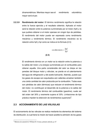 dinamométricos. Mientras mayor sea el rendimiento volumétrico
mayor será el par.
2.2.3.9 Rendimiento del motor: El término rendimiento significa la relación
entre la fuerza ejercida y el resultado obtenido. Aplicado al motor
será la relación entre la potencia suministrada por el motor (hpf) y la
que pudiera obtener si el motor operase sin ningún tipo de pérdidas.
El rendimiento del motor puede ser expresado como rendimiento
mecánico y rendimiento térmico. El rendimiento mecánico es la
relación entre hpf y hpi como se indica en la fórmula (2.3):
hpi
hpf
imietorendim
(2.3)
El rendimiento térmico en un motor es la relación entre la potencia a
la salida del motor y la energía suministrada por el combustible para
obtener aquella. Una parte considerable del calor se disipa en las
paredes del bloque motor y válvulas, se pierde en el calentamiento
del agua de refrigeración y del aceite lubricante. Además, puesto que
los gases de escape son expulsados aún calientes arrastran también
una cierta cantidad de calor producida por la combustión. Todas esas
son pérdidas de calor (térmicas) que reducen el rendimiento térmico
del motor; no contribuyen al desarrollo de la potencia a la salida del
motor. El rendimiento térmico del combustible (gasolina), suele ser
del orden del 30% y raramente supera el 35%. Limitaciones de tipo
práctico impiden la obtención de rendimientos superiores9
.
2.3 ACCIONAMIENTO DE LAS VÁLVULAS
El accionamiento de las válvulas se realiza mediante los elementos del sistema
de distribución, la cual tiene la misión de hacer posible la admisión de los gases
9
Motores de automóvil; William H. Crouse, primera edición, p. 67
 
