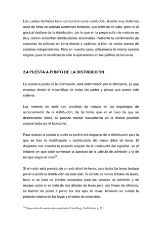 Las ruedas dentadas tanto conductora como conducida, al estar muy distantes
unas de otras se colocan elementos tensores, que eliminan el ruido, pero no el
gradual desfase de la distribución, por lo que en la preparación de motores es
muy común encontrar distribuciones accionadas mediante la combinación de
cascadas de piñones en toma directa y cadenas, o bien de cortos tramos de
cadenas independientes. Pero en nuestro caso, utilizaremos la misma cadena
original, pues la modificación solo la aplicaremos en los perfiles de las levas.
2.4 PUESTA A PUNTO DE LA DISTRIBUCIÓN
La puesta a punto de la distribución, está determinado por el fabricante, ya que
empieza desde el ensamblaje de todas las partes y piezas que posee este
sistema.
Los motores en serie van provistos de marcas en los engranajes de
accionamiento de la distribución, de tal forma que en el caso de que se
desmontaran éstos, se puedan montar nuevamente en la misma posición
original dada por el fabricante.
Para realizar la puesta a punto se partirá del diagrama de la distribución para la
que se hizo la modificación o construcción del nuevo árbol de levas. El
diagrama nos muestra la posición angular de la muñequilla del cigüeñal en el
instante en que debe comenzar la apertura de la válvula de admisión y la de
escape según el caso10
.
Si el motor está provisto de un solo árbol de levas, para todas las levas bastará
poner a punto la distribución de éste solo. Si consta de varios árboles de levas,
tanto si se trata de árboles separados para las válvulas de admisión y de
escape como si se trata de dos árboles de levas para dos líneas de cilindros,
se habrán de poner a punto los dos ejes de levas, teniendo en cuenta la
posición relativa de las levas y el orden de encendido.
10
Preparación de motores de competición; Luís Ruigi, 5ta Edición, p. 211
 