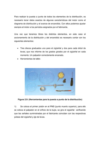 Para realizar la puesta a punto de todos los elementos de la distribución, es
necesario tener datos exactos de algunas características del motor como el
diagrama de distribución y el avance de encendido. Con ellos podemos ajustar
siempre el motor a los períodos asignados por el fabricante.
Una vez que tenemos libres los distintos elementos, en este caso el
accionamiento de la distribución y del encendido es necesario contar con los
siguientes elementos:
Tres discos graduados uno para el cigüeñal y dos para cada árbol de
levas; que nos informe de los grados girados por el cigüeñal en cada
momento. Un palpador correctamente encerado.
Herramientas de taller.
Figura 2.9: (Herramientas para la puesta a punto de la distribución)
1) Se coloca el primer pistón en el PMS (punto muerto superior), para ello
se coloca el palpador en el orificio de la bujía, se gira el cigüeñal verificando
que las señales suministradas por el fabricante coincidan con las respectivas
poleas del cigüeñal y eje de levas.
 