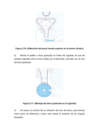 Figura 2.10: (Obtención del punto muerto superior en el primer cilindro)
2) Montar el platillo o disco graduado en frente del cigüeñal, tal que las
señales originales del la corona dadas por el fabricante, coincidan con el cero
del disco graduado.
Figura 2.11: (Montaje del disco graduado en el cigüeñal)
3) Se coloca un puntero fijo en dirección del cero del disco, para tomarlo
como punto de referencia y hacer más exacta la medición de los ángulos
deseados.
 
