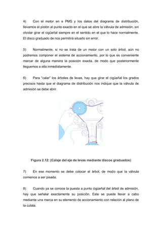 4) Con el motor en e PMS y los datos del diagrama de distribución,
llevamos el pistón al punto exacto en el que se abre la válvula de admisión, sin
olvidar girar el cigüeñal siempre en el sentido en el que lo hace normalmente.
El disco graduado de nos permitirá situarlo sin error.
5) Normalmente, si no se trata de un motor con un solo árbol, aún no
podremos componer el sistema de accionamiento, por lo que es conveniente
marcar de alguna manera la posición exacta, de modo que posteriormente
lleguemos a ella inmediatamente.
6) Para “calar” los árboles de levas, hay que girar el cigüeñal los grados
precisos hasta que el diagrama de distribución nos indique que la válvula de
admisión se debe abrir.
Figura 2.12: (Calaje del eje de levas mediante discos graduados)
7) En ese momento se debe colocar el árbol, de modo que la válvula
comience a ser pisada.
8) Cuando ya se conoce la puesta a punto cigüeñal del árbol de admisión,
hay que señalar exactamente su posición. Este se puede llevar a cabo
mediante una marca en su elemento de accionamiento con relación al plano de
la culata.
 