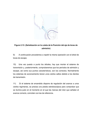 Figura 2.13: (Señalización en la culata de la Posición del eje de levas de
admisión)
9) A continuación procedemos a repetir la misma operación con el árbol de
levas de escape.
10) Una vez puesto a punto los árboles, hay que montar el sistema de
transmisión y, posteriormente, comprobaremos que los períodos de admisión y
escape, así como sus puntos característicos, son los correctos. Normalmente
los sistemas de accionamiento tienen unos ciertos saltos debido a los dientes
de transmisión.
11) Si el sistema de encendido dispone de regulación del avance a unos
ciertos regímenes, se precisa una pistola estroboscópica para comprobar que
se ilumina justo en el momento en el que las marcas del rotor que señalan el
avance correcto, coinciden con las de referencia.
 