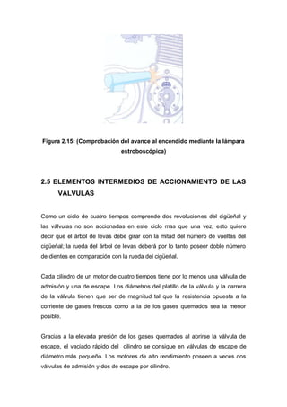 Figura 2.15: (Comprobación del avance al encendido mediante la lámpara
estroboscópica)
2.5 ELEMENTOS INTERMEDIOS DE ACCIONAMIENTO DE LAS
VÁLVULAS
Como un ciclo de cuatro tiempos comprende dos revoluciones del cigüeñal y
las válvulas no son accionadas en este ciclo mas que una vez, esto quiere
decir que el árbol de levas debe girar con la mitad del número de vueltas del
cigüeñal; la rueda del árbol de levas deberá por lo tanto poseer doble número
de dientes en comparación con la rueda del cigüeñal.
Cada cilindro de un motor de cuatro tiempos tiene por lo menos una válvula de
admisión y una de escape. Los diámetros del platillo de la válvula y la carrera
de la válvula tienen que ser de magnitud tal que la resistencia opuesta a la
corriente de gases frescos como a la de los gases quemados sea la menor
posible.
Gracias a la elevada presión de los gases quemados al abrirse la válvula de
escape, el vaciado rápido del cilindro se consigue en válvulas de escape de
diámetro más pequeño. Los motores de alto rendimiento poseen a veces dos
válvulas de admisión y dos de escape por cilindro.
 