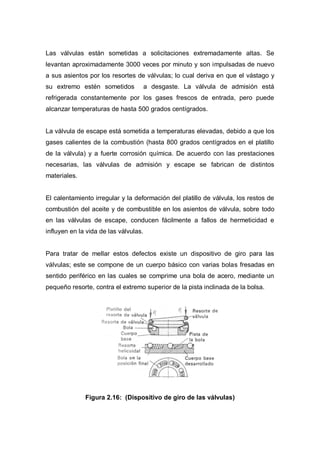 Las válvulas están sometidas a solicitaciones extremadamente altas. Se
levantan aproximadamente 3000 veces por minuto y son impulsadas de nuevo
a sus asientos por los resortes de válvulas; lo cual deriva en que el vástago y
su extremo estén sometidos a desgaste. La válvula de admisión está
refrigerada constantemente por los gases frescos de entrada, pero puede
alcanzar temperaturas de hasta 500 grados centígrados.
La válvula de escape está sometida a temperaturas elevadas, debido a que los
gases calientes de la combustión (hasta 800 grados centígrados en el platillo
de la válvula) y a fuerte corrosión química. De acuerdo con las prestaciones
necesarias, las válvulas de admisión y escape se fabrican de distintos
materiales.
El calentamiento irregular y la deformación del platillo de válvula, los restos de
combustión del aceite y de combustible en los asientos de válvula, sobre todo
en las válvulas de escape, conducen fácilmente a fallos de hermeticidad e
influyen en la vida de las válvulas.
Para tratar de mellar estos defectos existe un dispositivo de giro para las
válvulas; este se compone de un cuerpo básico con varias bolas fresadas en
sentido periférico en las cuales se comprime una bola de acero, mediante un
pequeño resorte, contra el extremo superior de la pista inclinada de la bolsa.
Figura 2.16: (Dispositivo de giro de las válvulas)
 