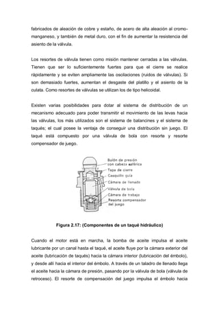 fabricados de aleación de cobre y estaño, de acero de alta aleación al cromo-
manganeso, y también de metal duro, con el fin de aumentar la resistencia del
asiento de la válvula.
Los resortes de válvula tienen como misión mantener cerradas a las válvulas.
Tienen que ser lo suficientemente fuertes para que el cierre se realice
rápidamente y se eviten ampliamente las oscilaciones (ruidos de válvulas). Si
son demasiado fuertes, aumentan el desgaste del platillo y el asiento de la
culata. Como resortes de válvulas se utilizan los de tipo helicoidal.
Existen varias posibilidades para dotar al sistema de distribución de un
mecanismo adecuado para poder transmitir el movimiento de las levas hacia
las válvulas, los más utilizados son el sistema de balancines y el sistema de
taqués; el cual posee la ventaja de conseguir una distribución sin juego. El
taqué está compuesto por una válvula de bola con resorte y resorte
compensador de juego.
Figura 2.17: (Componentes de un taqué hidráulico)
Cuando el motor está en marcha, la bomba de aceite impulsa el aceite
lubricante por un canal hasta el taqué, el aceite fluye por la cámara exterior del
aceite (lubricación de taqués) hacia la cámara interior (lubricación del émbolo),
y desde allí hacia el interior del émbolo. A través de un taladro de llenado llega
el aceite hacia la cámara de presión, pasando por la válvula de bola (válvula de
retroceso). El resorte de compensación del juego impulsa el émbolo hacia
 