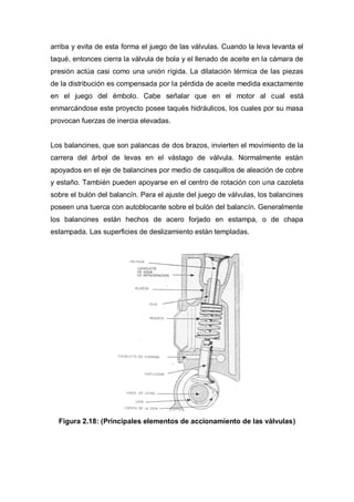 arriba y evita de esta forma el juego de las válvulas. Cuando la leva levanta el
taqué, entonces cierra la válvula de bola y el llenado de aceite en la cámara de
presión actúa casi como una unión rígida. La dilatación térmica de las piezas
de la distribución es compensada por la pérdida de aceite medida exactamente
en el juego del émbolo. Cabe señalar que en el motor al cual está
enmarcándose este proyecto posee taqués hidráulicos, los cuales por su masa
provocan fuerzas de inercia elevadas.
Los balancines, que son palancas de dos brazos, invierten el movimiento de la
carrera del árbol de levas en el vástago de válvula. Normalmente están
apoyados en el eje de balancines por medio de casquillos de aleación de cobre
y estaño. También pueden apoyarse en el centro de rotación con una cazoleta
sobre el bulón del balancín. Para el ajuste del juego de válvulas, los balancines
poseen una tuerca con autoblocante sobre el bulón del balancín. Generalmente
los balancines están hechos de acero forjado en estampa, o de chapa
estampada. Las superficies de deslizamiento están templadas.
Figura 2.18: (Principales elementos de accionamiento de las válvulas)
 