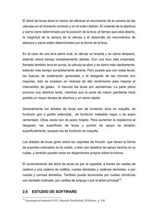 El árbol de levas tiene la misión de efectuar el movimiento de la carrera de las
válvulas en el momento correcto y en el orden debido. El instante de la abertura
y cierre viene determinado por la posición de la leva; el tiempo que está abierta,
la magnitud de la carrera de la válvula y el desarrollo de movimientos de
abertura y cierre están determinados por la forma de la leva.
En el caso de una leva plana oval, la válvula se levanta y se cierra despacio,
estando breve tiempo completamente abierta. Con una leva más empinada,
llamada también leva en punta, la válvula se abre y se cierra más rápidamente,
estando más tiempo completamente abierta. Pero puesto que con estas levas,
las fuerzas de aceleración generadas y el desgaste de las mismas son
mayores, sólo se emplean en motores de alto rendimiento para mejorar el
intercambio de gases. A menudo las levas son asimétricas. La parte plana
provoca una abertura lenta, mientras que la parte de mayor pendiente hace
posible un mayor tiempo de abertura y un cierre rápido.
Generalmente los árboles de levas son de fundición dura en coquilla, de
fundición gris o grafito esferoidal, de fundición maleable negra o de acero
cementado; Otras veces son de acero forjado. Para aumentar la resistencia al
desgaste, las superficies de levas y puntos de apoyo se templan
superficialmente, excepto las de fundición en coquilla.
Los árboles de levas giran sobre los cojinetes de fricción, que tienen la forma
de soportes colocados en la culata, o bien son taladros de apoyo hechos en la
culata, y también pueden estar en alojamientos propios sobre la misma.
El accionamiento del árbol de levas es por el cigüeñal, a través de ruedas de
cadena y una cadena de rodillos, ruedas dentadas y cadenas dentadas, o por
ruedas y correas dentadas. También puede accionarse por ruedas cilíndricas
con dentado inclinado, por varillas de empuje o por el árbol principal12
.
2.6 ESTUDIO DE SOFTWARE
12
Tecnología del automóvil GTZ; Deutsche Gesellschaft, 20 Edición, p. 248.
 