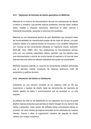 2.6.1 Tabulación de fórmulas de diseño geométrico en MathCad
Mathcad es un entorno de documentación técnica con prestaciones de cálculo
numérico y simbólico, que permite explorar problemas, formular ideas, analizar
datos, modelar y chequear escenarios, determinar la mejor solución y
finalmente documentar, presentar y comunicar los resultados.
Mathcad es una herramienta técnica de gran flexibilidad que incorpora todas
las funcionalidades de interactividad propias de las hojas de cálculo, una gran
potencia debida a su extensa librería de funciones y una completa integración
con muchas de las herramientas utilizadas en ingeniería (Excel, AutoCAD,
MATLAB, Visio, ODBC, etc.). Sus prestaciones de documentación técnica,
junto con una notación matemática clásica, permiten que los cálculos sean
auto-documentados y ahorrar así mucho tiempo al ingeniero a la hora de crear
informes técnicos sobre los cálculos realizados para poder ser presentados.
Mathcad incorpora además un conjunto de herramientas software adicionales
que le permiten realizar simulación de sistemas dinámicos, CAD 2D
paramétrico y gráficos técnicos.
2.6.2 Simulación del diseño en Solidworks
Solidworks es una solución completa de los sistemas CAD en 3D que
proporciona a equipos de diseño todas las herramientas de ingeniería de
diseño, gestión de datos y comunicaciones que se necesitan en un solo
paquete.
El software de CAD en 3D SolidWorks es una aplicación con la que se puede
diseñar mejores productos pues permite en diseño trabajar de una manera más
rápida y productiva. Cada versión del software ofrece innovaciones líderes en
el sector, así como cientos de mejoras derivadas de las solicitudes de nuestros
clientes. Gracias a ellas, la organización creadora del paquete de diseño
obtiene una ventaja competitiva.
 