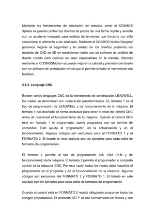 Mediante las herramientas de simulación de estados, como el COSMOS
Xpress se pueden probar los diseños de piezas de una forma rápida y sencilla
con un asistente integrado para análisis de tensiones que funciona con sólo
seleccionar el elemento a ser analizado. Mediante el COSMOS Works Designer
podemos mejorar la seguridad y la calidad de los diseños probando los
modelos de CAD en 3D en condiciones reales con un software de análisis de
diseño creado para quienes no sean especialistas en la materia. Además
mediante el COSMOSMotion se puede mejorar la calidad y precisión del diseño
con un software de prototipado virtual que le permite simular el movimiento con
facilidad.
2.6.3. Lenguaje CNC
Existen varios lenguajes CNC de la herramienta de construcción LEADWELL,
los cuales se denominan con numeración predeterminada. EL formato 1 es el
tipo de programación de LEADWELL y de funcionamiento de la máquina. El
formato 1 fue diseñado de forma exclusiva para tener el reset del control CNC
antes de rearrancar el funcionamiento de la máquina. Cuando el control CNC
está en formato 1 el programador puede programas con un mínimo de
comandos. Esto ayuda al programador, en la actualización y en el
funcionamiento. Algunos códigos son exclusivos para el FORMATO 1 y el
FORMATO 2. El listado en este capítulo son los ejemplos para cada estilo de
formatos de programación.
El formato 2 permite el tipo de programación 6M/ 10M /11M y de
funcionamiento de la máquina. El formato 2 permite al programador el completo
control de la máquina CNC. Por esta razón todos los resets debe hacerlos el
programador en el programa y en el funcionamiento de la máquina. Algunos
códigos son exclusivos del FORMATO 2 y FORMATO 1. El listado en este
capítulo son los ejemplos para cada estilo de formatos de programación.
Cuando el control está en FORMATO 2 resulta obligatorio programar todos los
códigos preparatorios. El comando SETP se usa normalmente en fábrica y con
 
