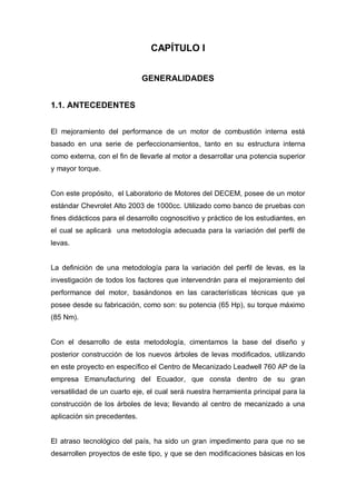 CAPÍTULO I
GENERALIDADES
1.1. ANTECEDENTES
El mejoramiento del performance de un motor de combustión interna está
basado en una serie de perfeccionamientos, tanto en su estructura interna
como externa, con el fin de llevarle al motor a desarrollar una potencia superior
y mayor torque.
Con este propósito, el Laboratorio de Motores del DECEM, posee de un motor
estándar Chevrolet Alto 2003 de 1000cc. Utilizado como banco de pruebas con
fines didácticos para el desarrollo cognoscitivo y práctico de los estudiantes, en
el cual se aplicará una metodología adecuada para la variación del perfil de
levas.
La definición de una metodología para la variación del perfil de levas, es la
investigación de todos los factores que intervendrán para el mejoramiento del
performance del motor, basándonos en las características técnicas que ya
posee desde su fabricación, como son: su potencia (65 Hp), su torque máximo
(85 Nm).
Con el desarrollo de esta metodología, cimentamos la base del diseño y
posterior construcción de los nuevos árboles de levas modificados, utilizando
en este proyecto en específico el Centro de Mecanizado Leadwell 760 AP de la
empresa Emanufacturing del Ecuador, que consta dentro de su gran
versatilidad de un cuarto eje, el cual será nuestra herramienta principal para la
construcción de los árboles de leva; llevando al centro de mecanizado a una
aplicación sin precedentes.
El atraso tecnológico del país, ha sido un gran impedimento para que no se
desarrollen proyectos de este tipo, y que se den modificaciones básicas en los
 