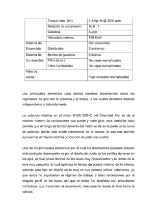 Torque neto (Din) 8.3 Kg- M @ 3500 rpm
Relación de compresión 10,0 : 1
Gasolina Super
Velocidad máxima 155 Km/h
Sistema de Con encendido
Encendido Distribuidor Electrónico
Sistema de Bomba de gasolina Eléctrica
Combustible Filtro de aire De papel reemplazable
Filtro Combustible De papel reemplazable
Filtro de
aceite Flujo completo reemplazable
Los principales elementos para darnos nuestros lineamientos sobre los
regímenes de giro son la potencia y el torque, a los cuales debemos analizar
independiente y detenidamente.
La potencia máxima en el motor K10A DOHC del Chevrolet Alto se de al
máximo número de revoluciones que puede y debe girar, este particular caso
permite que el rango de funcionamiento del motor se de en la parte de la curva
de potencia donde solo existe crecimiento de la misma, lo que nos permite
aprovechar al máximo toda la producción de potencia posible.
Uno de los principales elementos por el cual los diseñadores pudieron obtener
este particular desempeño es por el diseño de punta de los perfiles de levas en
los ejes, el cual posee flancos de las levas muy pronunciados y la cresta de la
leva muy pequeña, lo cual optimiza el tiempo de alzada máximo de la válvula,
además este tipo de diseño en la leva no nos permite utilizar balancines, ya
que estos no soportarían el régimen de trabajo a altas revoluciones por el
singular perfil de las levas, así que el motor fue diseñado con propulsores
hidráulicos que transmiten el movimiento directamente desde la leva hacia la
válvula.
 
