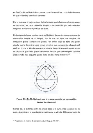 en función del perfil de la leva, ya que como hemos dicho, controla los tiempos
en que se abren y cierran las válvulas.
Por lo que para el mejoramiento de los factores que influyen en el performance
de un motor, es decir: potencia, torque y velocidad de giro, nos veremos
obligados a modificar el perfil de las levas.
En la siguiente figura mostramos el perfil clásico de una leva para un motor de
combustión interna de 4 tiempos, con la que se tiene que emplear un
empujador plano. También sus partes, “en primer lugar se tiene una parte
circular que la denominaremos circulo primitivo, que corresponde a la parte del
perfil en donde la válvula permanece cerrada; luego se encuentran dos arcos
de círculo de gran radio que se denominan flancos, y se cierra el perfil con otro
arco de radio más pequeño que se llama cresta o nariz de la leva.”13
Figura 3.5: (Perfil clásico de una leva para un motor de combustión
interna de 4 tiempos)
Siendo así, la distancia entre le círculo base y el punto más separado de la
nariz, determinará el levantamiento máximo de la válvula. El levantamiento de
13
Preparación de motores de competición; Luís Ruigi, p. 196-197
 
