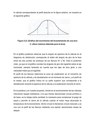 la válvula correspondiente al perfil descrito en la figura anterior, se muestra en
el siguiente gráfico:
Figura 3.6: (Gráfico del movimiento del levantamiento de una leva
h: altura máxima obtenida para la leva)
En el gráfico podemos observar que le ángulo de apertura de la válvula en el
diagrama de distribución corresponde al doble del ángulo de giro de la leva
entre los dos puntos de arranque de los flancos θ1 y θ2. Esto lo podemos
notar, ya que en el gráfico constan los ángulos de giro del cigüeñal sobre el eje
horizontal, siempre teniendo en cuenta que los ejes de leva giran a una
velocidad mitad que el cigüeñal.
El perfil de los flancos determina la zona de aceleración en el momento de
apertura de la válvula y de deceleración en el momento de cierre, y el perfil de
la cresta, que el gráfico indica en su parte superior que corresponde a la
deceleración durante la apertura de la válvula y la aceleración durante el cierre.
En la práctica y en nuestro proyecto, donde en el accionamiento de las válvulas
intervienen taqués hidráulicos; a lo que hemos denominado círculo primitivo o
de base, se le rebaja cierta cantidad; la necesaria para compensar el juego de
taqué y permitir el cierre de la válvula cuando el motor haya alcanzado la
temperatura de funcionamiento. Dicho círculo lo llamamos círculo reducido y se
une con el perfil de los flancos mediante una espiral, denominada rampa de
ataque.
 