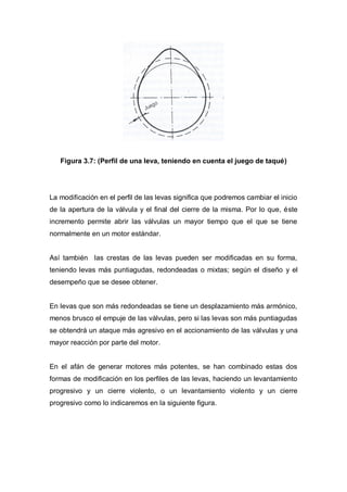 Figura 3.7: (Perfil de una leva, teniendo en cuenta el juego de taqué)
La modificación en el perfil de las levas significa que podremos cambiar el inicio
de la apertura de la válvula y el final del cierre de la misma. Por lo que, éste
incremento permite abrir las válvulas un mayor tiempo que el que se tiene
normalmente en un motor estándar.
Así también las crestas de las levas pueden ser modificadas en su forma,
teniendo levas más puntiagudas, redondeadas o mixtas; según el diseño y el
desempeño que se desee obtener.
En levas que son más redondeadas se tiene un desplazamiento más armónico,
menos brusco el empuje de las válvulas, pero si las levas son más puntiagudas
se obtendrá un ataque más agresivo en el accionamiento de las válvulas y una
mayor reacción por parte del motor.
En el afán de generar motores más potentes, se han combinado estas dos
formas de modificación en los perfiles de las levas, haciendo un levantamiento
progresivo y un cierre violento, o un levantamiento violento y un cierre
progresivo como lo indicaremos en la siguiente figura.
 