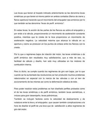 Las levas que tienen el trazado indicado anteriormente se las denomina levas
simétricas ya que tienen el mismo patrón en ambos contados (flanco de cierre y
flanco apertura) haciendo que el movimiento del empujador sea armónico por lo
que también se las denomina “levas de perfil armónico”.
En estas levas, la acción de las partes de los flancos es sobre el empujador y
por ende a la válvula, proporcionando un movimiento de aceleración constante
positiva, mientras que la cresta de la leva proporciona un movimiento de
aceleración negativa. La velocidad máxima que alcanza la válvula en su
apertura y cierre se producen en los puntos de enlace entre los flancos con la
cresta.
Por lo que a regimenes bajos de rotación del motor, las levas simétricas o de
perfil armónico dan resultados muy satisfactorios, que a más de eso, su
facilidad de cálculo y diseño, han sido muy utilizadas en los motores de
combustión interna.
Pero lo dicho, se cumple cuando los regimenes de giro son bajos, por lo que
cuando se ha aumentado las revoluciones se han producido muchos problemas
relacionados en especial con la inercia de las válvulas o con el tren de
accionamiento de las mismas así como la deformación elástica de éste.
Para poder resolver estos problemas se han diseñado perfiles probados como
el de las levas simétricas o de perfil armónico, también levas asimétricas, e
incluso para gran desempeño, levas polinómicas.
También se incluyen factores como la velocidad de deslizamiento y de
rodadura entre la leva y el empujador, que causan también complicaciones a la
hora de diseñar el perfil de una leva que de satisfacción a altos regimenes de
giro del motor.
 