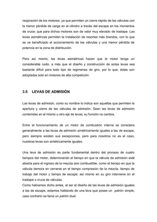 respiración de los motores, ya que permiten un cierre rápido de las válvulas con
la menor pérdida de carga en el cilindro a través del escape en los momentos
de cruce; que para dichos motores son de valor muy elevado de traslape. Las
levas asimétricas permiten la instalación de resortes más blandos, con lo que
se ve beneficiado el accionamiento de las válvulas y una menor pérdida de
potencia en la zona de distribución.
Pero así mismo, las levas asimétricas hacen que le motor tenga un
considerable ruido, a más que el diseño y construcción de estas levas sea
bastante difícil para todo tipo de regimenes de giro, por lo que, éstas son
adoptadas solo en motores de alta competición.
3.5 LEVAS DE ADMISIÓN
Las levas de admisión, como su nombre lo indica son aquellas que permiten la
apertura y cierre de las válvulas de admisión. Sean las levas de admisión
contenidas en el mismo u otro eje de levas; su función no cambia.
Entre el funcionamiento de un motor de combustión interna se considera
generalmente a las levas de admisión simétricamente iguales a las de escape,
pero siempre existen sus excepciones, pero para nosotros no es el caso,
nuestras levas son simétricamente iguales.
Una leva de admisión es parte fundamental dentro del proceso de cuatro
tiempos del motor, determinando el tiempo en que la válvula de admisión esté
abierta para el ingreso de la mezcla aire combustible, como el tiempo en que la
válvula demora en cerrarse en el tiempo compresión de la mezcla, tiempo de
trabajo del motor y tiempo de escape; así mismo en su giro interviene en el
traslape o cruce de válvulas.
Como habíamos dicho antes, al ser el diseño de las levas de admisión iguales
a las de escape, estamos hablando de una leva que posee un patrón simple,
caso contrario se tiene un patrón dual.
 