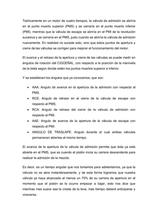 Teóricamente en un motor de cuatro tiempos, la válvula de admisión se abriría
en el punto muerto superior (PMS) y se cerraría en el punto muerto inferior
(PMI), mientras que la válvula de escape se abriría en el PMI de la revolución
sucesiva y se cerraría en el PMS, justo cuando se abriría la válvula de admisión
nuevamente. En realidad no sucede esto, sino que estos puntos de apertura y
cierre de las válvulas se corrigen para mejorar el funcionamiento del motor.
El avance y el retraso de la apertura y cierre de las válvulas se puede medir en
ángulos de rotación del CIGÜEÑAL, con respecto a la posición de la manivela
de la biela según donde estén los puntos muertos superior e inferior.
Y se establecen los ángulos que ya conocemos, que son:
AAA: Angulo de avance en la apertura de la admisión con respecto al
PMS.
RCE: Angulo de retraso en el cierre de la válvula de escape con
respecto al PMS.
RCA: Angulo de retraso del cierre de la válvula de admisión con
respecto al PMI.
AAE: Angulo de avance de la apertura de la válvula de escape con
respecto al PMI.
ANGULO DE TRASLAPE: Angulo durante el cual ambas válvulas
permanecen abiertas al mismo tiempo.
El avance de la apertura de la válvula de admisión permite que ésta ya este
abierta en el PMS, que es cuando el pistón inicia su carrera descendente para
realizar la admisión de la mezcla.
Es decir, es un tiempo angular que nos tomamos para adelantarnos, ya que la
válvula no se abre instantáneamente, y de esta forma logramos que nuestra
válvula ya haya alcanzado al menos un 70% de su carrera de apertura en el
momento que el pistón se le ocurra empezar a bajar, esto nos dice que
mientras mas suave sea la cresta de la leva, mas tiempo deberá anticiparse y
viceversa.
 