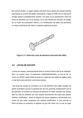 De manera similar, un ligero retraso del cierre de la válvula de escape permite
aprovechar la carrera del pistón ascendente y llegar al PMS con la válvula de
escape todavía completamente abierta. Por tanto es la coordinación entre las
levas de admisión con la de escape, es lo que efectúa los tiempos de trabajo
en un motor de combustión interna, y la modificación de éstas nos permitirán
un mayo rendimiento del motor a mayores regimenes de giro.
Figura 3.11: (Árbol de Levas de Admisión Chevrolet Alto 2003)
3.6 LEVAS DE ESCAPE
La leva de escape, particularmente tiene la misma función que la de admisión;
pero, en nuestro caso, la trataremos independientemente, ya que al ser un
motor con DOHC (doble árbol de levas en culata por sus siglas en inglés), tiene
un eje tanto para admisión como para escape.
Las levas de escape se coordinan con la de admisión para dejar escapar los
gases quemados que por lo general son de muy parecida configuración que la
de admisión, Al cambiar los tiempos de admisión el motor necesita mas tiempo
para su ciclo de admisión por eso cuando escuchamos los autos que poseen
motores modificados, tienen el aspecto de querer apagarse y obviamente es a
causa de que están equipados con árboles modificados, lo que permite un
árbol de levas es aumentar el régimen de giro del motor con lo que se logra
 