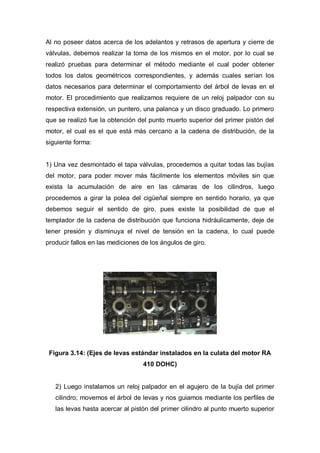 Al no poseer datos acerca de los adelantos y retrasos de apertura y cierre de
válvulas, debemos realizar la toma de los mismos en el motor, por lo cual se
realizó pruebas para determinar el método mediante el cual poder obtener
todos los datos geométricos correspondientes, y además cuales serían los
datos necesarios para determinar el comportamiento del árbol de levas en el
motor. El procedimiento que realizamos requiere de un reloj palpador con su
respectiva extensión, un puntero, una palanca y un disco graduado. Lo primero
que se realizó fue la obtención del punto muerto superior del primer pistón del
motor, el cual es el que está más cercano a la cadena de distribución, de la
siguiente forma:
1) Una vez desmontado el tapa válvulas, procedemos a quitar todas las bujías
del motor, para poder mover más fácilmente los elementos móviles sin que
exista la acumulación de aire en las cámaras de los cilindros, luego
procedemos a girar la polea del cigüeñal siempre en sentido horario, ya que
debemos seguir el sentido de giro, pues existe la posibilidad de que el
templador de la cadena de distribución que funciona hidráulicamente, deje de
tener presión y disminuya el nivel de tensión en la cadena, lo cual puede
producir fallos en las mediciones de los ángulos de giro.
Figura 3.14: (Ejes de levas estándar instalados en la culata del motor RA
410 DOHC)
2) Luego instalamos un reloj palpador en el agujero de la bujía del primer
cilindro; movemos el árbol de levas y nos guiamos mediante los perfiles de
las levas hasta acercar al pistón del primer cilindro al punto muerto superior
 