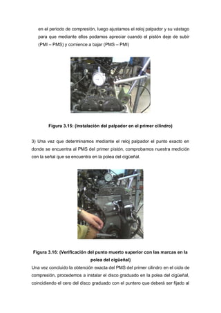 en el periodo de compresión, luego ajustamos el reloj palpador y su vástago
para que mediante ellos podamos apreciar cuando el pistón deje de subir
(PMI – PMS) y comience a bajar (PMS – PMI)
Figura 3.15: (Instalación del palpador en el primer cilindro)
3) Una vez que determinamos mediante el reloj palpador el punto exacto en
donde se encuentra al PMS del primer pistón, comprobamos nuestra medición
con la señal que se encuentra en la polea del cigüeñal.
Figura 3.16: (Verificación del punto muerto superior con las marcas en la
polea del cigüeñal)
Una vez concluido la obtención exacta del PMS del primer cilindro en el ciclo de
compresión, procedemos a instalar el disco graduado en la polea del cigüeñal,
coincidiendo el cero del disco graduado con el puntero que deberá ser fijado al
 