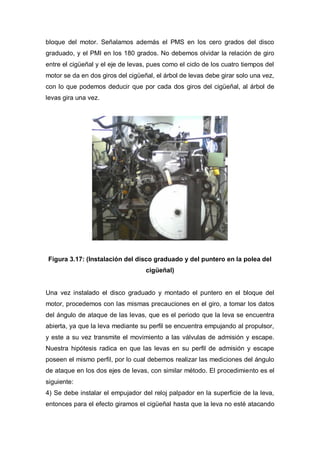 bloque del motor. Señalamos además el PMS en los cero grados del disco
graduado, y el PMI en los 180 grados. No debemos olvidar la relación de giro
entre el cigüeñal y el eje de levas, pues como el ciclo de los cuatro tiempos del
motor se da en dos giros del cigüeñal, el árbol de levas debe girar solo una vez,
con lo que podemos deducir que por cada dos giros del cigüeñal, al árbol de
levas gira una vez.
Figura 3.17: (Instalación del disco graduado y del puntero en la polea del
cigüeñal)
Una vez instalado el disco graduado y montado el puntero en el bloque del
motor, procedemos con las mismas precauciones en el giro, a tomar los datos
del ángulo de ataque de las levas, que es el periodo que la leva se encuentra
abierta, ya que la leva mediante su perfil se encuentra empujando al propulsor,
y este a su vez transmite el movimiento a las válvulas de admisión y escape.
Nuestra hipótesis radica en que las levas en su perfil de admisión y escape
poseen el mismo perfil, por lo cual debemos realizar las mediciones del ángulo
de ataque en los dos ejes de levas, con similar método. El procedimiento es el
siguiente:
4) Se debe instalar el empujador del reloj palpador en la superficie de la leva,
entonces para el efecto giramos el cigüeñal hasta que la leva no esté atacando
 