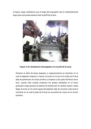 al taqué, luego verificamos que el largo del empujador sea lo suficientemente
largo para que pueda abarcar todo el perfil de la leva.
Figura 3.18: (Instalación del palpador en el perfil de la leva)
Giramos el árbol de levas despacio e inspeccionamos el momento en el
cual el palpador empiece a marcar el punto en el que el la pista de la leva
deje de pertenecer al círculo primitivo y empiece a ser parte del flanco de la
leva, cuando esto sucede anotamos los grados señalados en el disco
graduado; luego giramos al sistema de distribución en sentido horario, hasta
llegar al punto en el cual la aguja del palpador deje de moverse; este será el
momento en el cual la pista de la leva se encuentra de nuevo en el círculo
primitivo.
 