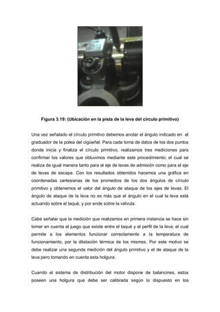 Figura 3.19: (Ubicación en la pista de la leva del círculo primitivo)
Una vez señalado el círculo primitivo debemos anotar el ángulo indicado en el
graduador de la polea del cigüeñal. Para cada toma de datos de los dos puntos
donde inicia y finaliza el círculo primitivo, realizamos tres mediciones para
confirmar los valores que obtuvimos mediante este procedimiento; el cual se
realiza de igual manera tanto para el eje de levas de admisión como para el eje
de levas de escape. Con los resultados obtenidos hacemos una gráfica en
coordenadas cartesianas de los promedios de los dos ángulos de círculo
primitivo y obtenemos el valor del ángulo de ataque de los ejes de levas. El
ángulo de ataque de la leva no es más que el ángulo en el cual la leva está
actuando sobre el taqué, y por ende sobre la válvula.
Cabe señalar que la medición que realizamos en primera instancia se hace sin
tomar en cuenta el juego que existe entre el taqué y el perfil de la leva; el cual
permite a los elementos funcionar correctamente a la temperatura de
funcionamiento, por la dilatación térmica de los mismos. Por este motivo se
debe realizar una segunda medición del ángulo primitivo y el de ataque de la
leva pero tomando en cuenta esta holgura.
Cuando el sistema de distribución del motor dispone de balancines, estos
poseen una holgura que debe ser calibrada según lo dispuesto en los
 