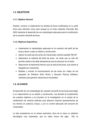 1.3. OBJETIVOS
1.3.1. Objetivo General
Diseñar, construir e implementar los árboles de levas modificados en su perfil
tanto para admisión como para escape en el motor estándar Chevrolet Alto
2003 mediante el desarrollo de una metodología adecuada para la modificación
de la variación del perfil de levas.
1.3.2. Objetivos Específicos
Implementar la metodología adecuada en la variación del perfil de las
levas y llevar a cabo su diseño y construcción.
Aplicar el cuarto eje del centro de mecanizado vertical Leadwell 760 AP.
Seleccionar el material del árbol de levas de modo que su vida útil
permita resistir a las altas temperaturas que se alcanzan en el motor.
Seleccionar el tratamiento térmico que se dará al las levas, que resista al
desgaste por rozamiento.
Modelar y simular el funcionamiento de las levas por medio de los
paquetes de Software Solid Works y Dynosim Racing Software,
utilizados para generar mecanismos industriales.
1.4. ALCANCE
El desarrollo de una metodología de variación del perfil de las levas para llegar
a un mejoramiento en su diseño y construcción, nos llevarán al cumplimiento
de nuestros objetivos y la incursión en la investigación en el campo de la
modificación de motores estándar para alcanzar mayores aprestamientos de
los mismos en potencia, torque, y con un control adecuado del consumo de
combustible.
La alta competencia en el campo automotriz, lleva de la mano un adelanto
tecnológico muy importante, que en estos inicios del siglo XXI, la
 