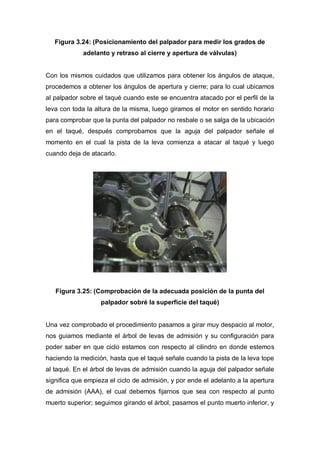 Figura 3.24: (Posicionamiento del palpador para medir los grados de
adelanto y retraso al cierre y apertura de válvulas)
Con los mismos cuidados que utilizamos para obtener los ángulos de ataque,
procedemos a obtener los ángulos de apertura y cierre; para lo cual ubicamos
al palpador sobre el taqué cuando este se encuentra atacado por el perfil de la
leva con toda la altura de la misma, luego giramos el motor en sentido horario
para comprobar que la punta del palpador no resbale o se salga de la ubicación
en el taqué, después comprobamos que la aguja del palpador señale el
momento en el cual la pista de la leva comienza a atacar al taqué y luego
cuando deja de atacarlo.
Figura 3.25: (Comprobación de la adecuada posición de la punta del
palpador sobré la superficie del taqué)
Una vez comprobado el procedimiento pasamos a girar muy despacio al motor,
nos guiamos mediante el árbol de levas de admisión y su configuración para
poder saber en que ciclo estamos con respecto al cilindro en donde estemos
haciendo la medición, hasta que el taqué señale cuando la pista de la leva tope
al taqué. En el árbol de levas de admisión cuando la aguja del palpador señale
significa que empieza el ciclo de admisión, y por ende el adelanto a la apertura
de admisión (AAA), el cual debemos fijarnos que sea con respecto al punto
muerto superior; seguimos girando el árbol, pasamos el punto muerto inferior, y
 