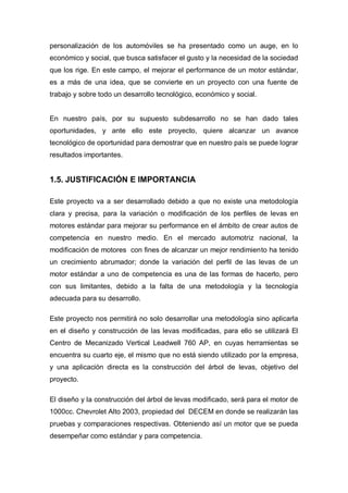 personalización de los automóviles se ha presentado como un auge, en lo
económico y social, que busca satisfacer el gusto y la necesidad de la sociedad
que los rige. En este campo, el mejorar el performance de un motor estándar,
es a más de una idea, que se convierte en un proyecto con una fuente de
trabajo y sobre todo un desarrollo tecnológico, económico y social.
En nuestro país, por su supuesto subdesarrollo no se han dado tales
oportunidades, y ante ello este proyecto, quiere alcanzar un avance
tecnológico de oportunidad para demostrar que en nuestro país se puede lograr
resultados importantes.
1.5. JUSTIFICACIÓN E IMPORTANCIA
Este proyecto va a ser desarrollado debido a que no existe una metodología
clara y precisa, para la variación o modificación de los perfiles de levas en
motores estándar para mejorar su performance en el ámbito de crear autos de
competencia en nuestro medio. En el mercado automotriz nacional, la
modificación de motores con fines de alcanzar un mejor rendimiento ha tenido
un crecimiento abrumador; donde la variación del perfil de las levas de un
motor estándar a uno de competencia es una de las formas de hacerlo, pero
con sus limitantes, debido a la falta de una metodología y la tecnología
adecuada para su desarrollo.
Este proyecto nos permitirá no solo desarrollar una metodología sino aplicarla
en el diseño y construcción de las levas modificadas, para ello se utilizará El
Centro de Mecanizado Vertical Leadwell 760 AP, en cuyas herramientas se
encuentra su cuarto eje, el mismo que no está siendo utilizado por la empresa,
y una aplicación directa es la construcción del árbol de levas, objetivo del
proyecto.
El diseño y la construcción del árbol de levas modificado, será para el motor de
1000cc. Chevrolet Alto 2003, propiedad del DECEM en donde se realizarán las
pruebas y comparaciones respectivas. Obteniendo así un motor que se pueda
desempeñar como estándar y para competencia.
 