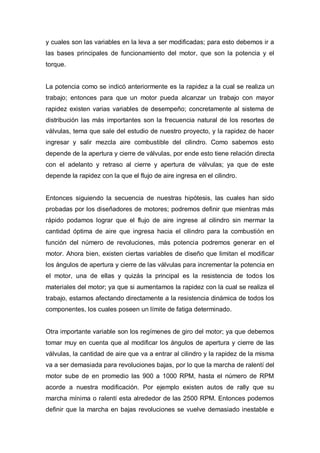 y cuales son las variables en la leva a ser modificadas; para esto debemos ir a
las bases principales de funcionamiento del motor, que son la potencia y el
torque.
La potencia como se indicó anteriormente es la rapidez a la cual se realiza un
trabajo; entonces para que un motor pueda alcanzar un trabajo con mayor
rapidez existen varias variables de desempeño; concretamente al sistema de
distribución las más importantes son la frecuencia natural de los resortes de
válvulas, tema que sale del estudio de nuestro proyecto, y la rapidez de hacer
ingresar y salir mezcla aire combustible del cilindro. Como sabemos esto
depende de la apertura y cierre de válvulas, por ende esto tiene relación directa
con el adelanto y retraso al cierre y apertura de válvulas; ya que de este
depende la rapidez con la que el flujo de aire ingresa en el cilindro.
Entonces siguiendo la secuencia de nuestras hipótesis, las cuales han sido
probadas por los diseñadores de motores; podremos definir que mientras más
rápido podamos lograr que el flujo de aire ingrese al cilindro sin mermar la
cantidad óptima de aire que ingresa hacia el cilindro para la combustión en
función del número de revoluciones, más potencia podremos generar en el
motor. Ahora bien, existen ciertas variables de diseño que limitan el modificar
los ángulos de apertura y cierre de las válvulas para incrementar la potencia en
el motor, una de ellas y quizás la principal es la resistencia de todos los
materiales del motor; ya que si aumentamos la rapidez con la cual se realiza el
trabajo, estamos afectando directamente a la resistencia dinámica de todos los
componentes, los cuales poseen un límite de fatiga determinado.
Otra importante variable son los regímenes de giro del motor; ya que debemos
tomar muy en cuenta que al modificar los ángulos de apertura y cierre de las
válvulas, la cantidad de aire que va a entrar al cilindro y la rapidez de la misma
va a ser demasiada para revoluciones bajas, por lo que la marcha de ralentí del
motor sube de en promedio las 900 a 1000 RPM, hasta el número de RPM
acorde a nuestra modificación. Por ejemplo existen autos de rally que su
marcha mínima o ralentí esta alrededor de las 2500 RPM. Entonces podemos
definir que la marcha en bajas revoluciones se vuelve demasiado inestable e
 