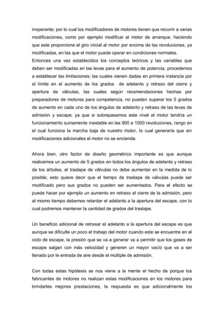 inoperante; por lo cual los modificadores de motores tienen que recurrir a varias
modificaciones, como por ejemplo modificar al motor de arranque, haciendo
que este proporcione el giro inicial al motor por encima de las revoluciones, ya
modificadas, en las que el motor puede operar en condiciones normales.
Entonces una vez establecidos los conceptos teóricos y las variables que
deben ser modificadas en las levas para el aumento de potencia, procedemos
a establecer las limitaciones; las cuales vienen dadas en primera instancia por
el límite en el aumento de los grados de adelanto y retraso del cierre y
apertura de válvulas, las cuales según recomendaciones hechas por
preparadores de motores para competencia, no pueden superar los 5 grados
de aumento en cada uno de los ángulos de adelanto y retraso de las levas de
admisión y escape; ya que si sobrepasamos este nivel el motor tendría un
funcionamiento sumamente inestable en las 900 a 1000 revoluciones, rango en
el cual funciona la marcha baja de nuestro motor, lo cual generaría que sin
modificaciones adicionales el motor no se encienda.
Ahora bien, otro factor de diseño geométrico importante es que aunque
realicemos un aumento de 5 grados en todos los ángulos de adelanto y retraso
de los árboles, el traslape de válvulas no debe aumentar en la medida de lo
posible; esto quiere decir que el tiempo de traslape de válvulas puede ser
modificado pero sus grados no pueden ser aumentados. Para el efecto se
puede hacer por ejemplo un aumento en retraso al cierre de la admisión, pero
al mismo tiempo debemos retardar el adelanto a la apertura del escape, con lo
cual podremos mantener la cantidad de grados del traslape.
Un beneficio adicional de retrasar el adelanto a la apertura del escape es que
aunque se dificulte un poco el trabajo del motor cuando este se encuentre en el
ciclo de escape, la presión que se va a generar va a permitir que los gases de
escape salgan con más velocidad y generen un mayor vacío que va a ser
llenado por le entrada de aire desde el múltiple de admisión.
Con todas estas hipótesis se nos viene a la mente el hecho de porque los
fabricantes de motores no realizan estas modificaciones en los motores para
brindarles mejores prestaciones, la respuesta es que adicionalmente los
 