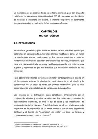 La fabricación de un árbol de levas es en teoría compleja, pero con el aporte
del Centro de Mecanizado Vertical Leadwell 760 AP, se vuelve sencilla, donde
se necesita el desarrollo del diseño, el material respectivo, el tratamiento
térmico adecuado y la realización de las pruebas en el motor.
CAPÍTULO II
MARCO TEÓRICO
2.1. DEFINICIONES
En términos generales y para iniciar el estudio de los diferentes temas que
trataremos en este proyecto, definiremos al motor modificado, como un motor
de combustión interna, basándonos en los mismos principios en que se
fundamentan los motores estándar; diferenciándolos de éstos, únicamente, que
para una misma cilindrada, un motor modificado desarrolla una potencia muy
superior y regimenes de giro mas elevados que los motores estándar de tipo
comercial.
Para obtener incrementos elevados en el motor, centralizaremos el estudio en
el denominado sistema de distribución; particularmente en el diseño y la
construcción de un árbol de levas con perfiles modificados; para lo cual
desarrollaremos una metodología de variación en dichos perfiles.
Los órganos de la distribución, están constituidos principalmente por el
conjunto de válvulas y muelles de retención, los balancines y mandos de
accionamiento intermedio, el árbol o eje de levas y los mecanismos de
accionamiento de los mismos1
. El árbol de levas es tal vez, el elemento más
importante en la preparación de un motor, debido a que de este depende la
cantidad y el tiempo de “respiración“ del motor, es decir su llenado y
consecuentemente su potencia obtenida.2
1
Preparación de motores de competición; Luís Ruigi, 5ta Edición, p. 195.
2
Preparación de motores de competencia; Efrén Coello Serrano, año 2003, p. 21.
 
